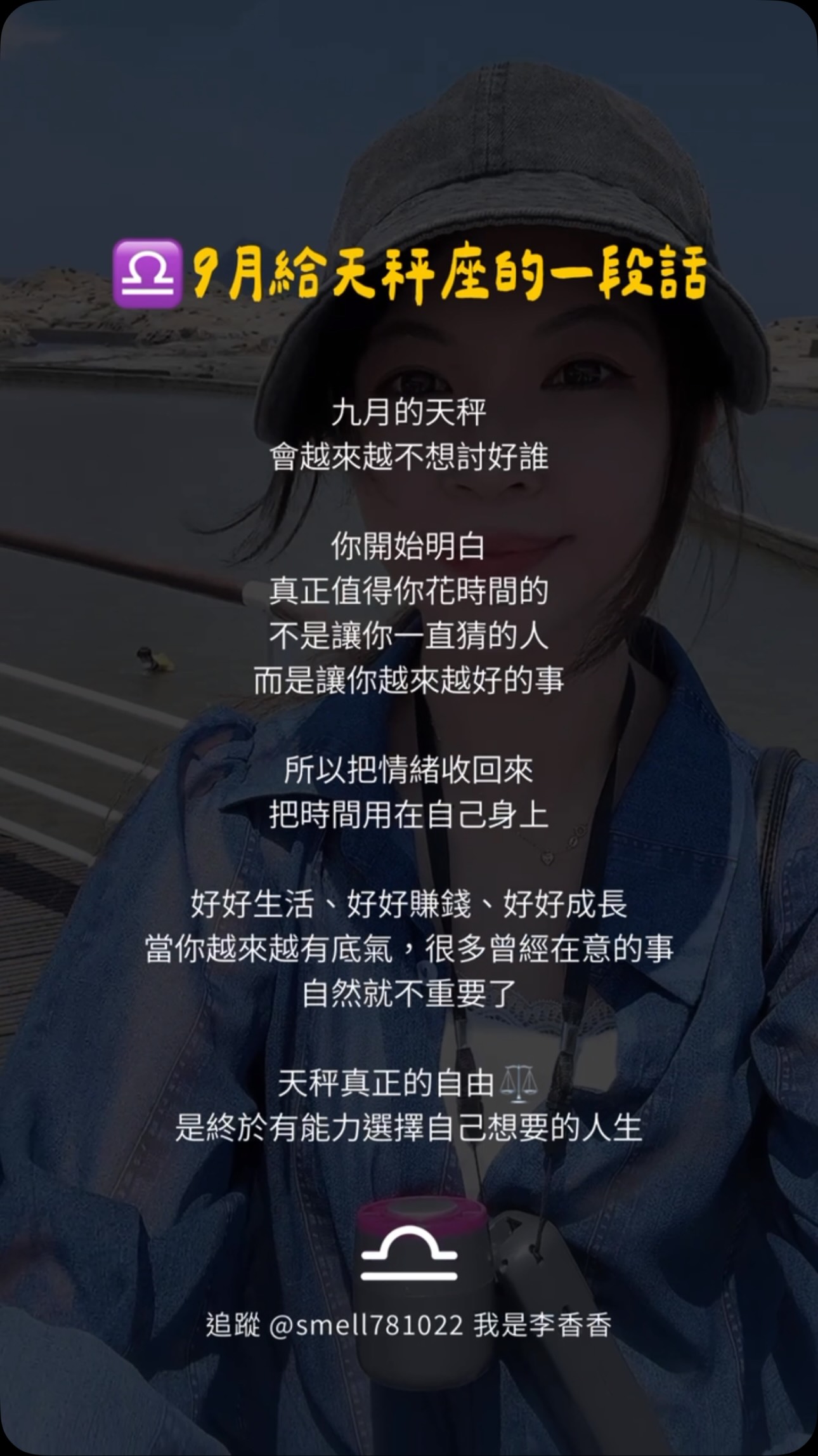 九月,天秤把重心放回自己♎
不再討好,不再反覆猜測
也不再把時間浪費在不值得的人事物上
好好生活、好好賺錢、好好成長
當你有了底氣,你就不會害怕失去
如果你也正在把自己放回第一位
收藏起來,送給九月的自己💖
#我是李香香 #天秤座 #女性成長 #九月 #語錄 縮圖